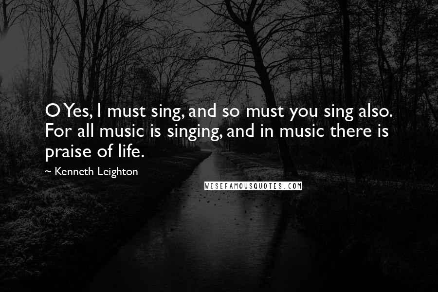 Kenneth Leighton Quotes: O Yes, I must sing, and so must you sing also. For all music is singing, and in music there is praise of life.