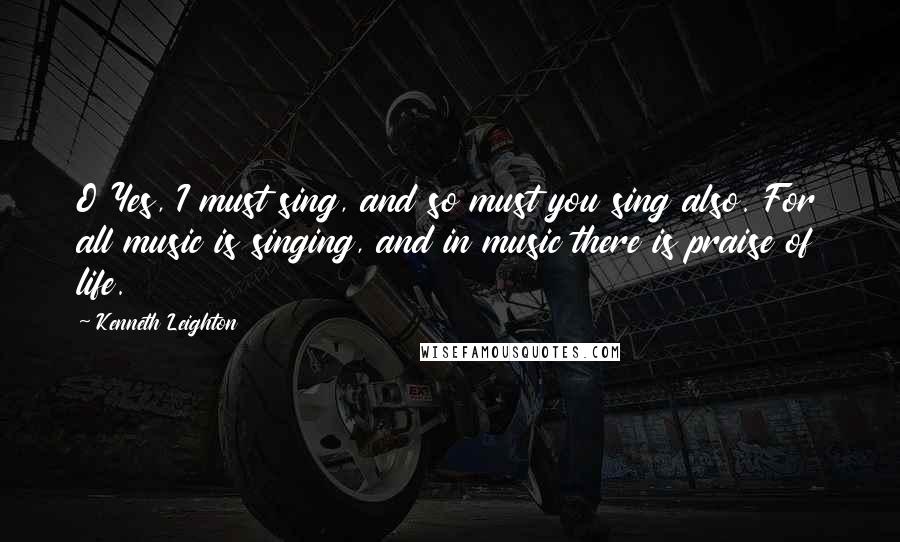 Kenneth Leighton Quotes: O Yes, I must sing, and so must you sing also. For all music is singing, and in music there is praise of life.