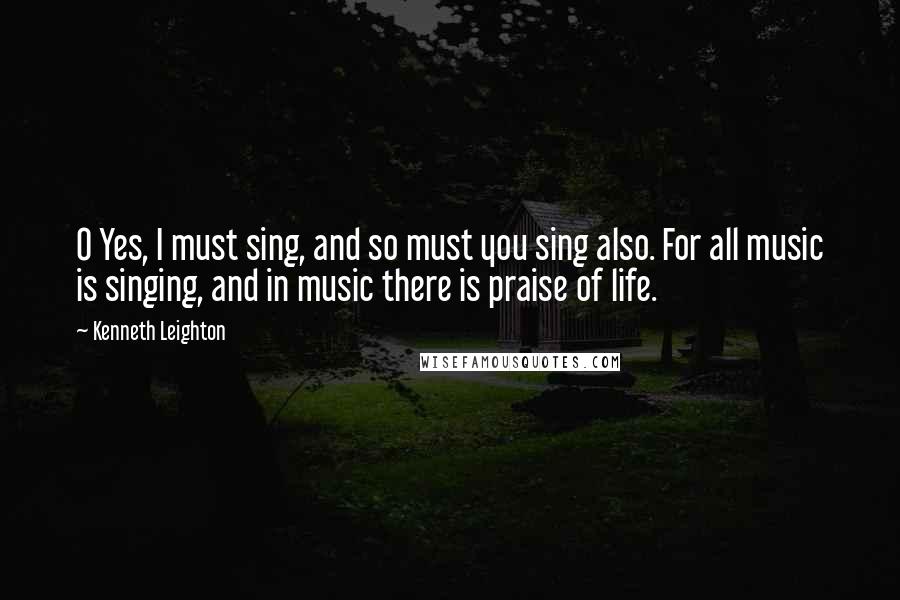 Kenneth Leighton Quotes: O Yes, I must sing, and so must you sing also. For all music is singing, and in music there is praise of life.