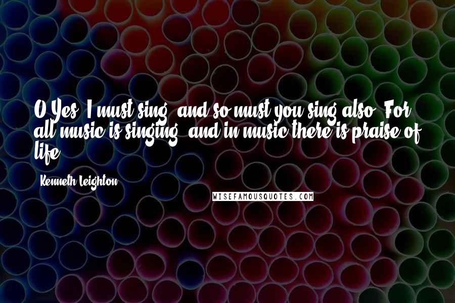 Kenneth Leighton Quotes: O Yes, I must sing, and so must you sing also. For all music is singing, and in music there is praise of life.