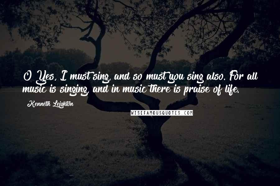 Kenneth Leighton Quotes: O Yes, I must sing, and so must you sing also. For all music is singing, and in music there is praise of life.