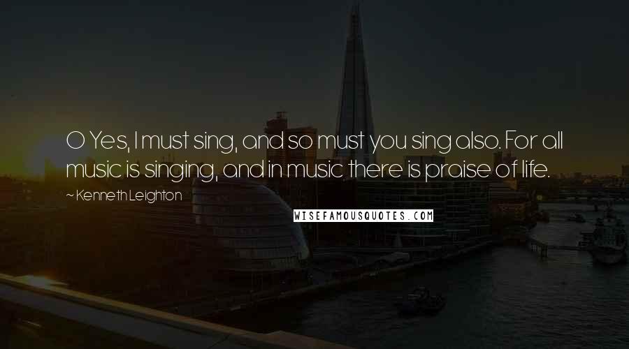 Kenneth Leighton Quotes: O Yes, I must sing, and so must you sing also. For all music is singing, and in music there is praise of life.