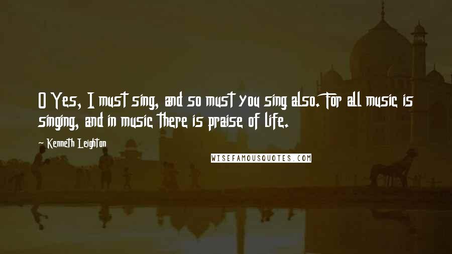 Kenneth Leighton Quotes: O Yes, I must sing, and so must you sing also. For all music is singing, and in music there is praise of life.