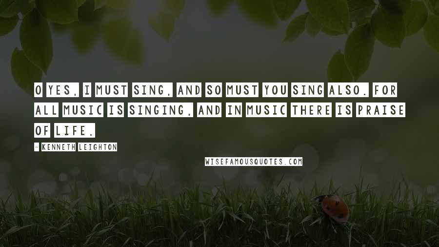 Kenneth Leighton Quotes: O Yes, I must sing, and so must you sing also. For all music is singing, and in music there is praise of life.