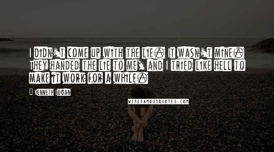 Kenneth Logan Quotes: I didn't come up with the lie. It wasn't mine. They handed the lie to me, and I tried like hell to make it work for a while.