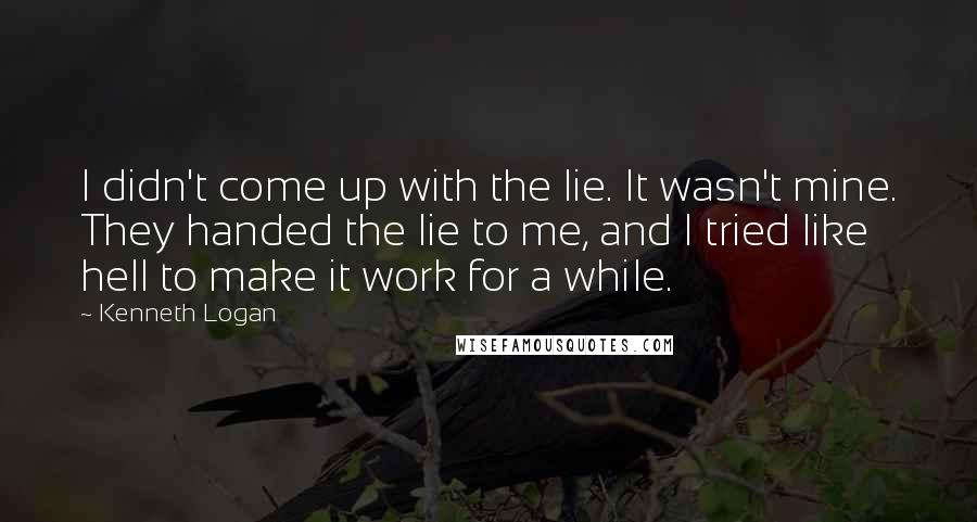 Kenneth Logan Quotes: I didn't come up with the lie. It wasn't mine. They handed the lie to me, and I tried like hell to make it work for a while.