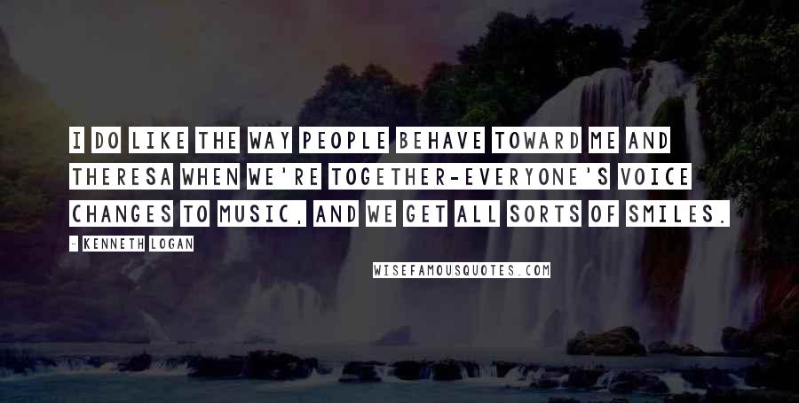 Kenneth Logan Quotes: I do like the way people behave toward me and Theresa when we're together-everyone's voice changes to music, and we get all sorts of smiles.