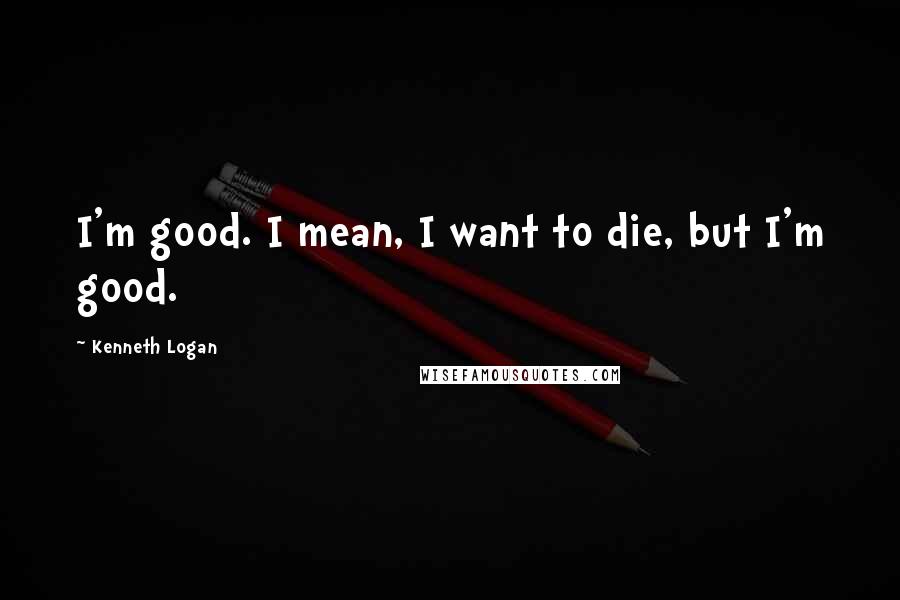 Kenneth Logan Quotes: I'm good. I mean, I want to die, but I'm good.