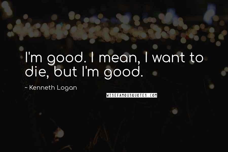 Kenneth Logan Quotes: I'm good. I mean, I want to die, but I'm good.