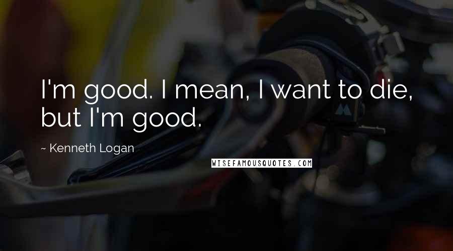 Kenneth Logan Quotes: I'm good. I mean, I want to die, but I'm good.