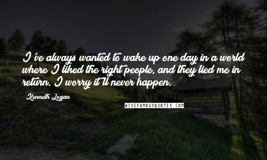 Kenneth Logan Quotes: I've always wanted to wake up one day in a world where I liked the right people, and they lied me in return. I worry it'll never happen.