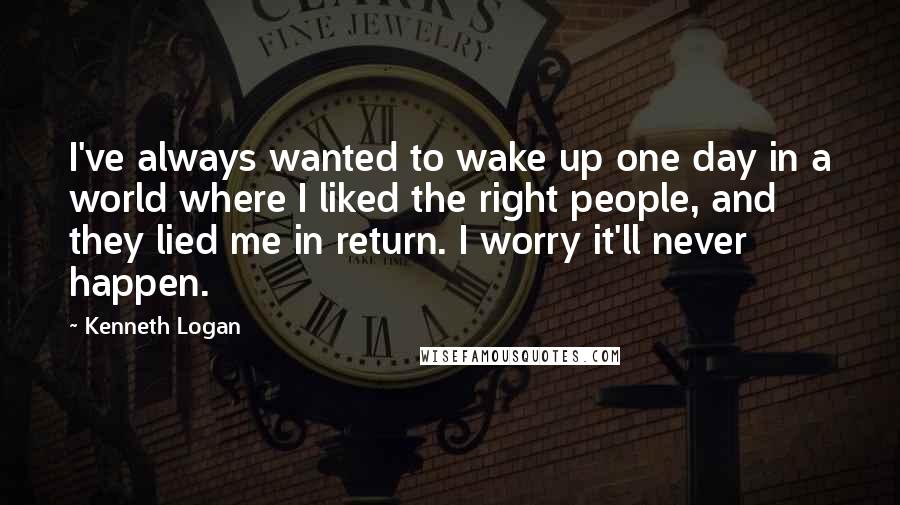 Kenneth Logan Quotes: I've always wanted to wake up one day in a world where I liked the right people, and they lied me in return. I worry it'll never happen.