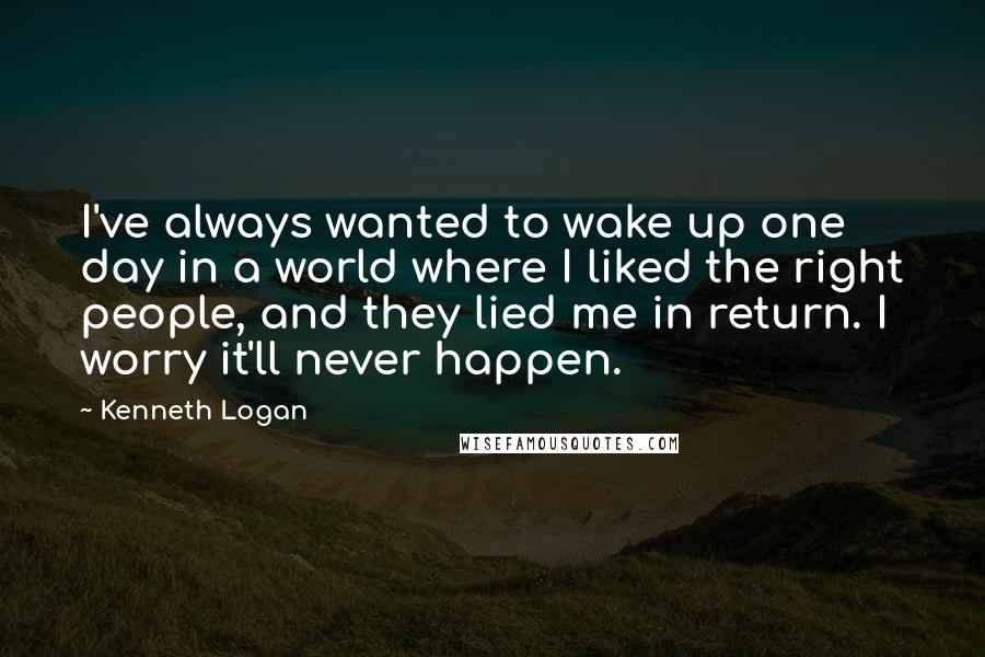 Kenneth Logan Quotes: I've always wanted to wake up one day in a world where I liked the right people, and they lied me in return. I worry it'll never happen.