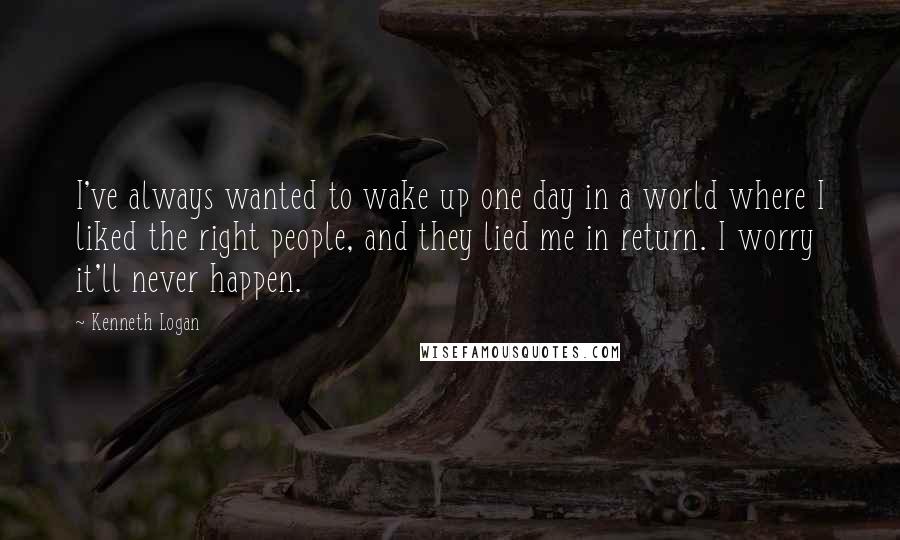 Kenneth Logan Quotes: I've always wanted to wake up one day in a world where I liked the right people, and they lied me in return. I worry it'll never happen.