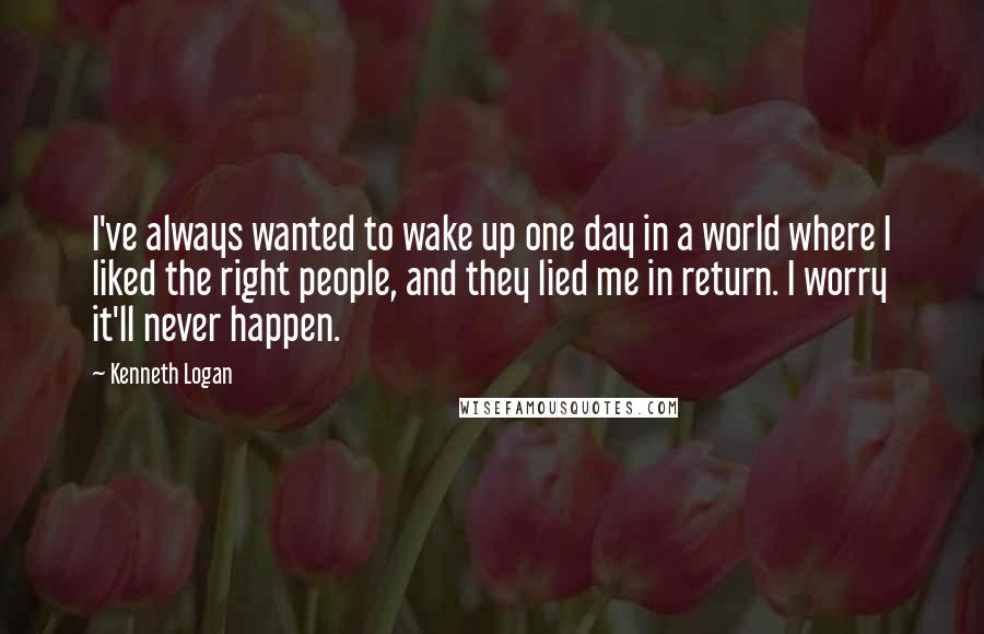 Kenneth Logan Quotes: I've always wanted to wake up one day in a world where I liked the right people, and they lied me in return. I worry it'll never happen.