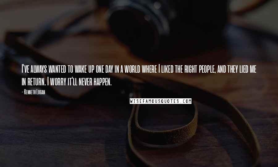 Kenneth Logan Quotes: I've always wanted to wake up one day in a world where I liked the right people, and they lied me in return. I worry it'll never happen.