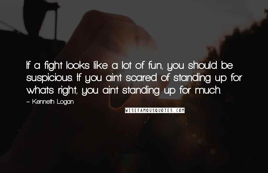 Kenneth Logan Quotes: If a fight looks like a lot of fun, you should be suspicious. 'If you ain't scared of standing up for what's right, you ain't standing up for much.