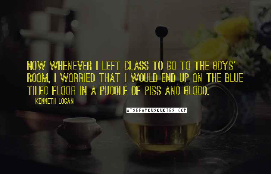 Kenneth Logan Quotes: Now whenever I left class to go to the boys' room, I worried that I would end up on the blue tiled floor in a puddle of piss and blood.