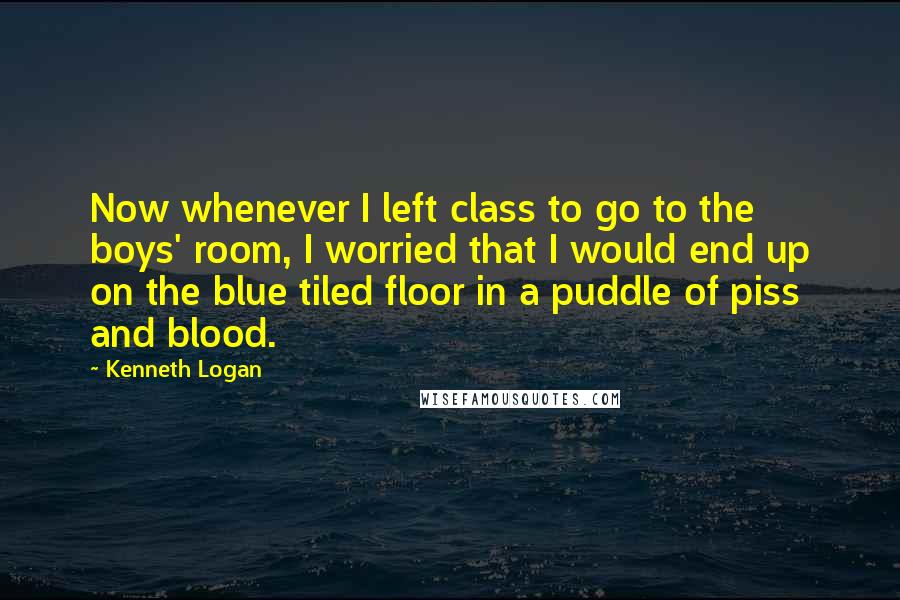 Kenneth Logan Quotes: Now whenever I left class to go to the boys' room, I worried that I would end up on the blue tiled floor in a puddle of piss and blood.