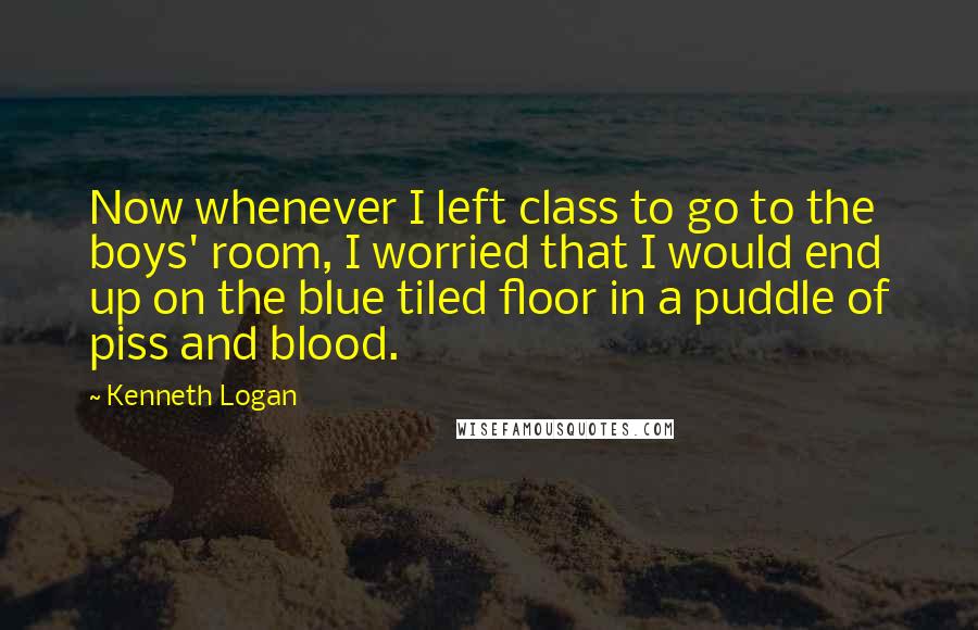 Kenneth Logan Quotes: Now whenever I left class to go to the boys' room, I worried that I would end up on the blue tiled floor in a puddle of piss and blood.