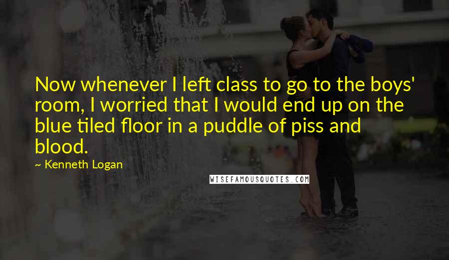 Kenneth Logan Quotes: Now whenever I left class to go to the boys' room, I worried that I would end up on the blue tiled floor in a puddle of piss and blood.