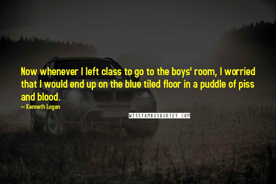 Kenneth Logan Quotes: Now whenever I left class to go to the boys' room, I worried that I would end up on the blue tiled floor in a puddle of piss and blood.