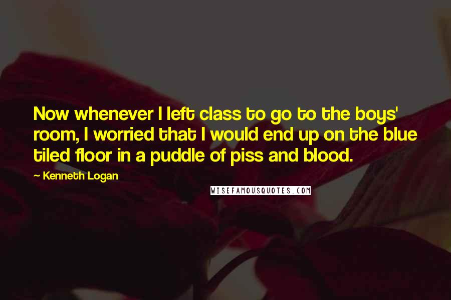 Kenneth Logan Quotes: Now whenever I left class to go to the boys' room, I worried that I would end up on the blue tiled floor in a puddle of piss and blood.