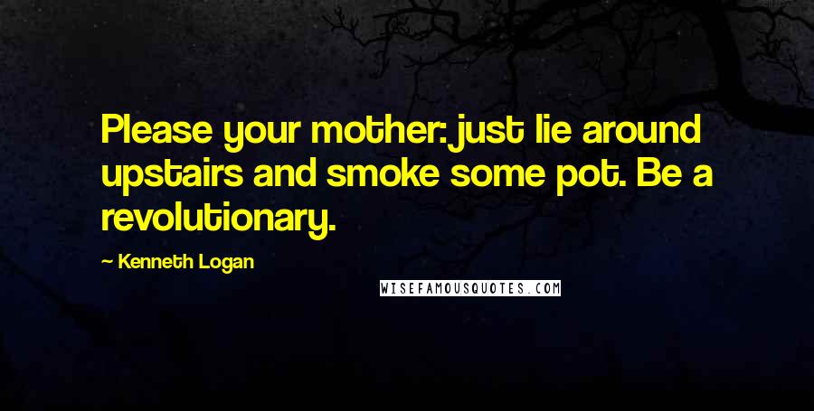 Kenneth Logan Quotes: Please your mother: just lie around upstairs and smoke some pot. Be a revolutionary.