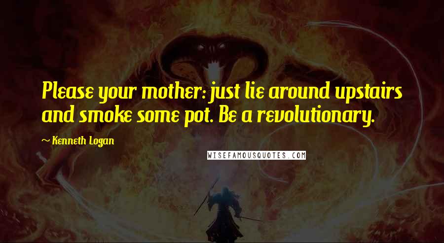 Kenneth Logan Quotes: Please your mother: just lie around upstairs and smoke some pot. Be a revolutionary.