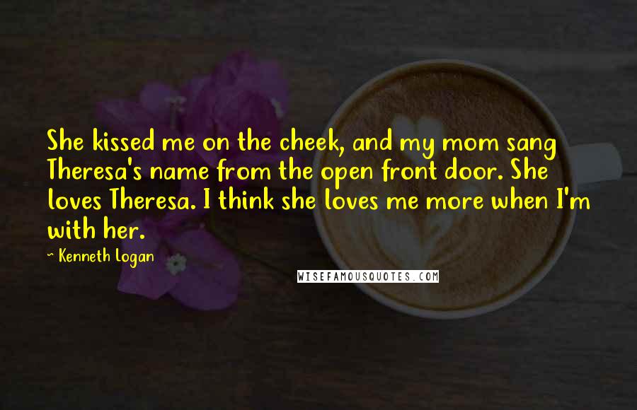 Kenneth Logan Quotes: She kissed me on the cheek, and my mom sang Theresa's name from the open front door. She loves Theresa. I think she loves me more when I'm with her.