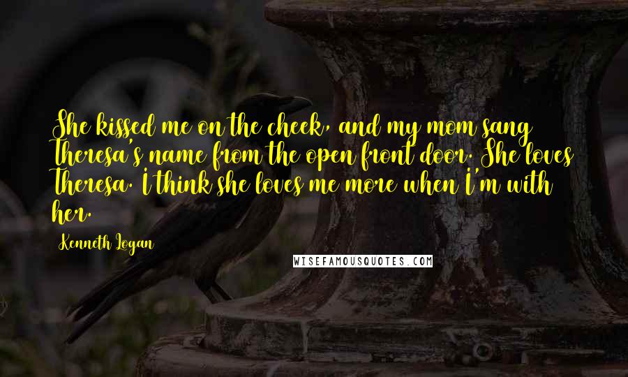 Kenneth Logan Quotes: She kissed me on the cheek, and my mom sang Theresa's name from the open front door. She loves Theresa. I think she loves me more when I'm with her.