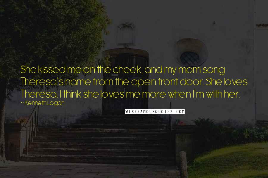 Kenneth Logan Quotes: She kissed me on the cheek, and my mom sang Theresa's name from the open front door. She loves Theresa. I think she loves me more when I'm with her.