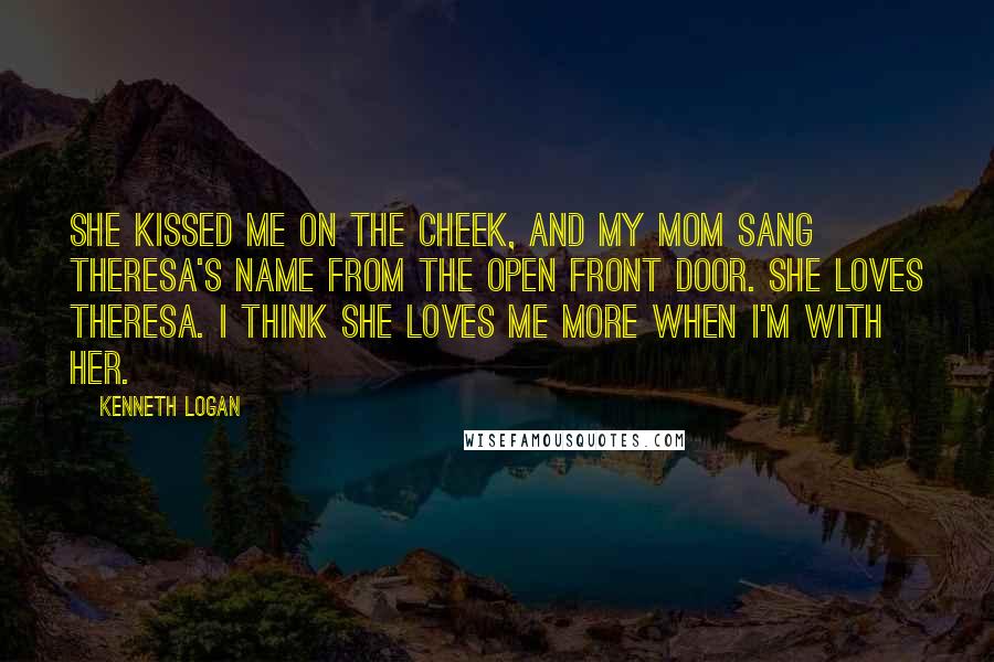 Kenneth Logan Quotes: She kissed me on the cheek, and my mom sang Theresa's name from the open front door. She loves Theresa. I think she loves me more when I'm with her.