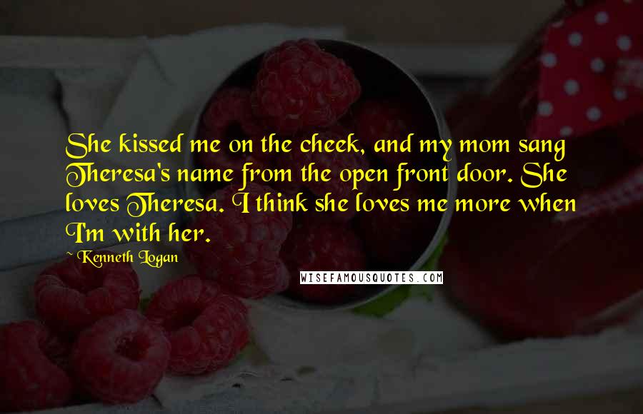 Kenneth Logan Quotes: She kissed me on the cheek, and my mom sang Theresa's name from the open front door. She loves Theresa. I think she loves me more when I'm with her.