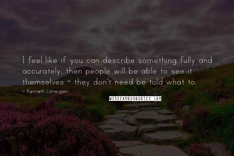 Kenneth Lonergan Quotes: I feel like if you can describe something fully and accurately, then people will be able to see it themselves - they don't need be told what to.