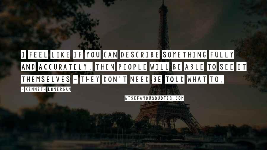 Kenneth Lonergan Quotes: I feel like if you can describe something fully and accurately, then people will be able to see it themselves - they don't need be told what to.