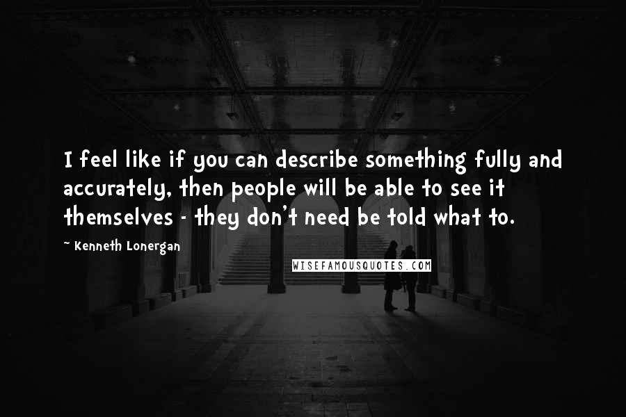 Kenneth Lonergan Quotes: I feel like if you can describe something fully and accurately, then people will be able to see it themselves - they don't need be told what to.