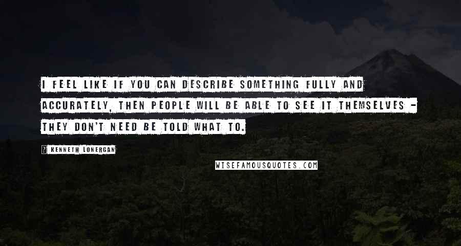 Kenneth Lonergan Quotes: I feel like if you can describe something fully and accurately, then people will be able to see it themselves - they don't need be told what to.