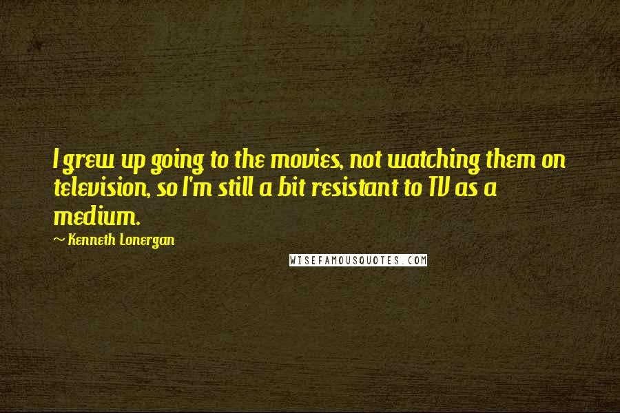 Kenneth Lonergan Quotes: I grew up going to the movies, not watching them on television, so I'm still a bit resistant to TV as a medium.