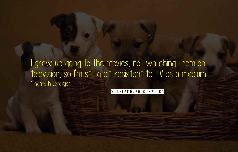 Kenneth Lonergan Quotes: I grew up going to the movies, not watching them on television, so I'm still a bit resistant to TV as a medium.