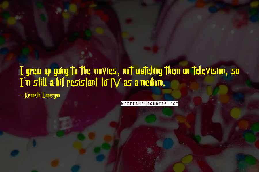 Kenneth Lonergan Quotes: I grew up going to the movies, not watching them on television, so I'm still a bit resistant to TV as a medium.