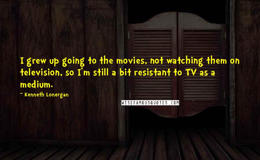 Kenneth Lonergan Quotes: I grew up going to the movies, not watching them on television, so I'm still a bit resistant to TV as a medium.