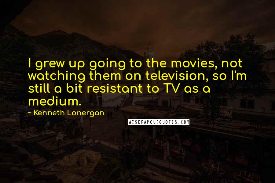 Kenneth Lonergan Quotes: I grew up going to the movies, not watching them on television, so I'm still a bit resistant to TV as a medium.