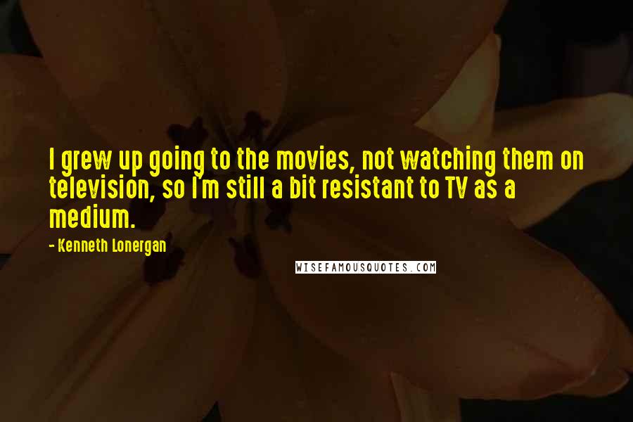 Kenneth Lonergan Quotes: I grew up going to the movies, not watching them on television, so I'm still a bit resistant to TV as a medium.