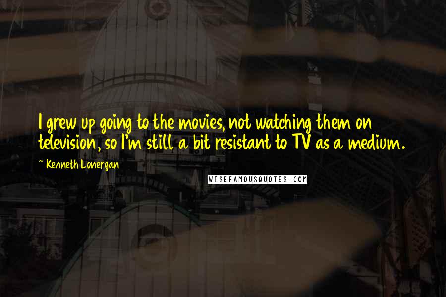 Kenneth Lonergan Quotes: I grew up going to the movies, not watching them on television, so I'm still a bit resistant to TV as a medium.