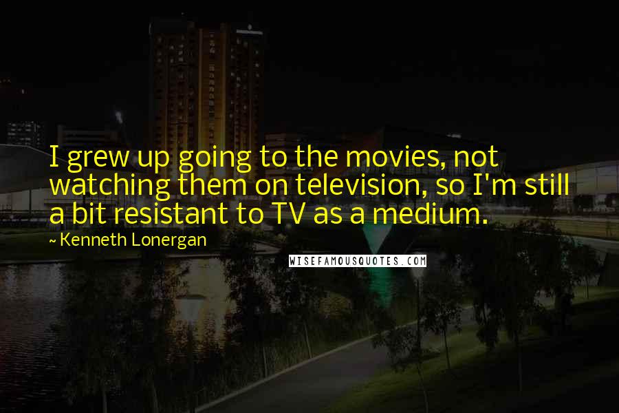 Kenneth Lonergan Quotes: I grew up going to the movies, not watching them on television, so I'm still a bit resistant to TV as a medium.