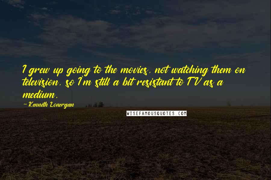 Kenneth Lonergan Quotes: I grew up going to the movies, not watching them on television, so I'm still a bit resistant to TV as a medium.