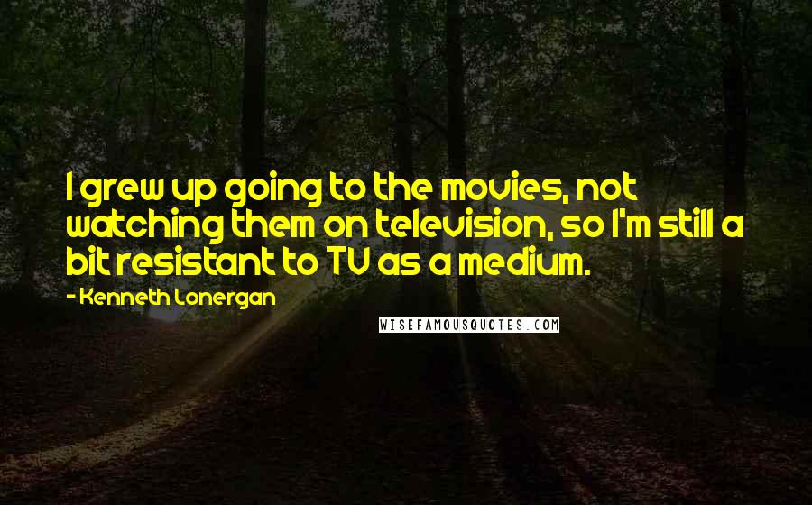 Kenneth Lonergan Quotes: I grew up going to the movies, not watching them on television, so I'm still a bit resistant to TV as a medium.