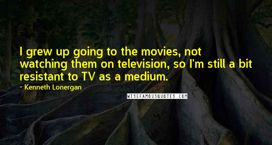 Kenneth Lonergan Quotes: I grew up going to the movies, not watching them on television, so I'm still a bit resistant to TV as a medium.