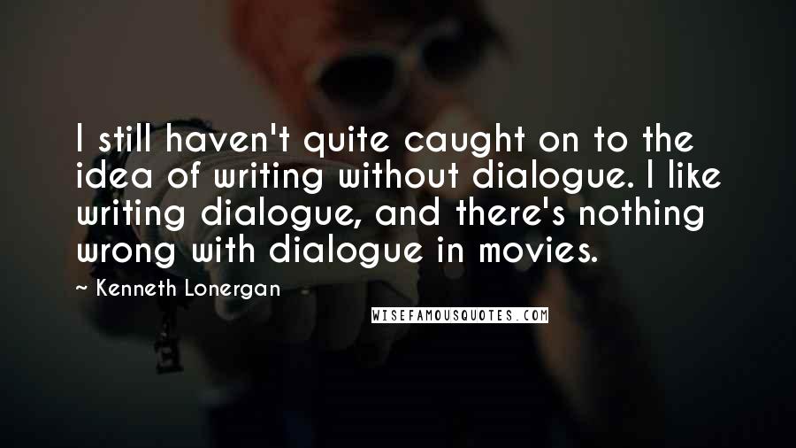 Kenneth Lonergan Quotes: I still haven't quite caught on to the idea of writing without dialogue. I like writing dialogue, and there's nothing wrong with dialogue in movies.